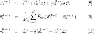 $$
\begin{array}{lcll}
\vec{x}_n^{(k+1)}
  &\simeq&
\vec{x}_n^{(k)}+
\vec{v}_n^{(k)}\Delta t+
\frac{1}{2}\vec{a}_n^{(k)}(\Delta t)^2.
  &\;\;\;\;\;\;[8]\\[10pt]
\displaystyle
\vec{a}_n^{(k+1)}
  &=&
\displaystyle
\frac{1}{M_n}\sum_{m=1}^N
\vec{F}_{nm}(|\vec{x}_m^{(k+1)}-\vec{x}_n^{(k+1)}|)
  &\;\;\;\;\;\;[9]\\[20pt]
\vec{v}_n^{(k+1)}
  &\simeq& \vec{v}_n^{(k)}+
\frac{1}{2}(\vec{a}_n^{(k+1)}+\vec{a}_n^{(k)})\Delta t.
  &\;\;\;\;\;\;[10]\\
\end{array}$$